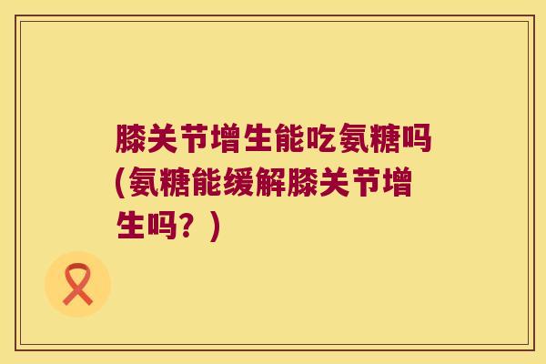 膝关节增生能吃氨糖吗(氨糖能缓解膝关节增生吗?)