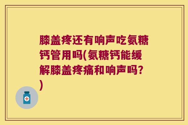 膝盖疼还有响声吃氨糖钙管用吗(氨糖钙能缓解膝盖疼痛和响声吗?)