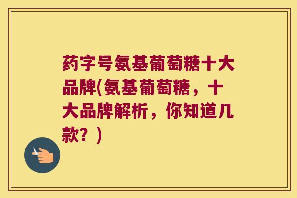 药字号氨基葡萄糖十大品牌(氨基葡萄糖,十大品牌解析,你知道几款?)