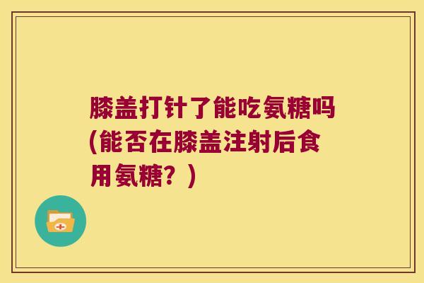 膝盖打针了能吃氨糖吗(能否在膝盖注射后食用氨糖?)