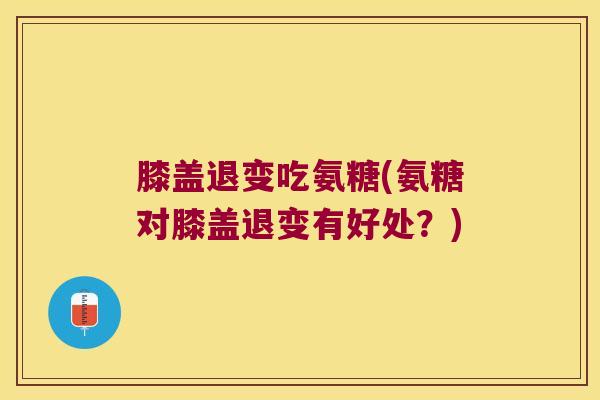膝盖退变吃氨糖(氨糖对膝盖退变有好处?)