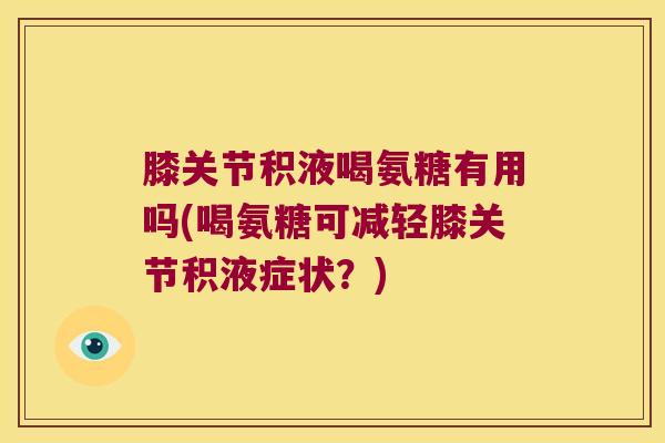 膝关节积液喝氨糖有用吗(喝氨糖可减轻膝关节积液症状?) 膝关节积液喝氨糖有用吗(喝氨糖可减轻膝关节积液症状?)