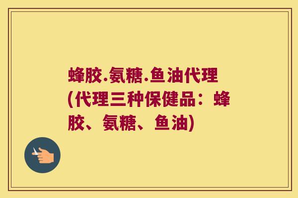 蜂胶.氨糖.鱼油代理(代理三种保健品:蜂胶、氨糖、鱼油)