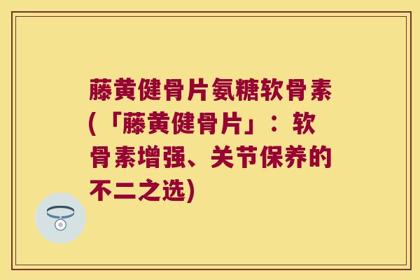 藤黄健骨片氨糖软骨素(「藤黄健骨片」：软骨素增强、关节保养的不二之选)