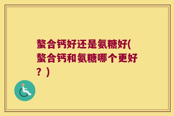 螯合钙好还是氨糖好(螯合钙和氨糖哪个更好?)