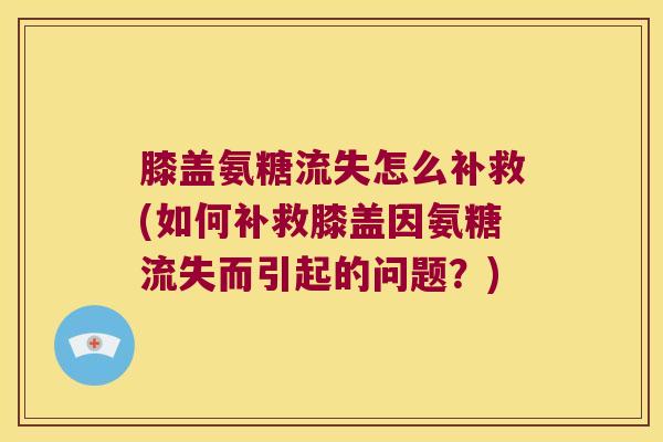 膝盖氨糖流失怎么补救(如何补救膝盖因氨糖流失而引起的问题?)
