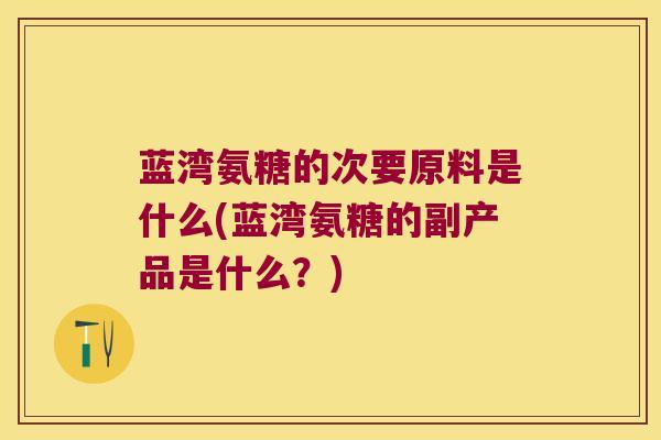 蓝湾氨糖的次要原料是什么(蓝湾氨糖的副产品是什么?)