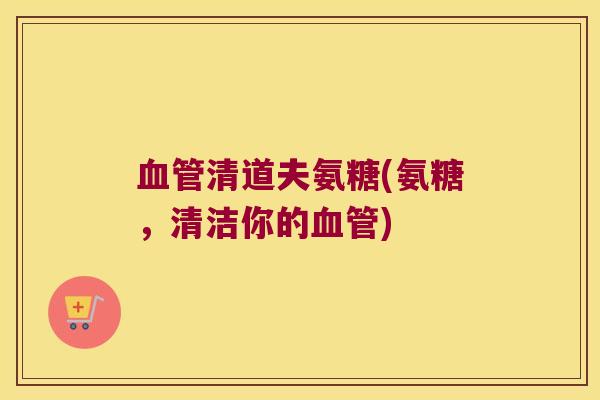 血管清道夫氨糖(氨糖,清洁你的血管)