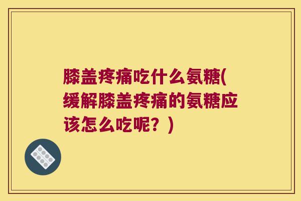 膝盖疼痛吃什么氨糖(缓解膝盖疼痛的氨糖应该怎么吃呢?)