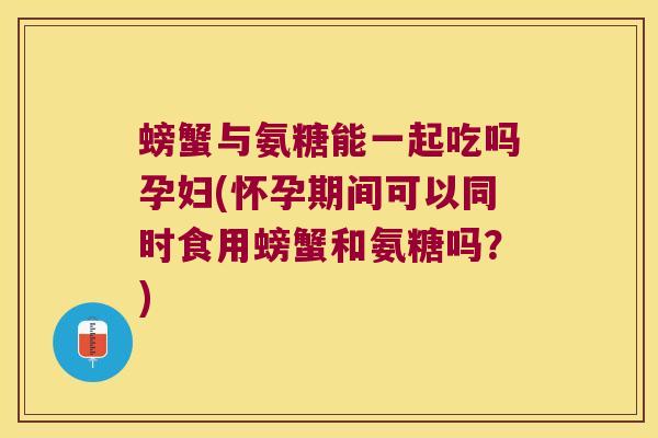 螃蟹与氨糖能一起吃吗孕妇(怀孕期间可以同时食用螃蟹和氨糖吗?)