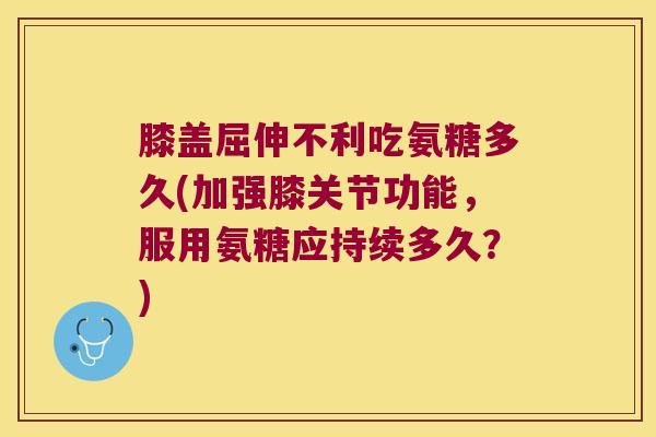 膝盖屈伸不利吃氨糖多久(加强膝关节功能,服用氨糖应持续多久?)