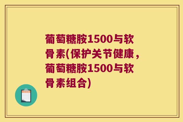 葡萄糖胺1500与软骨素(保护关节健康,葡萄糖胺1500与软骨素组合)