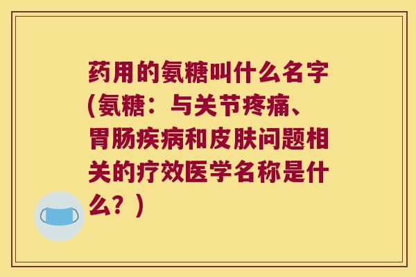 药用的氨糖叫什么名字(氨糖:与关节疼痛、胃肠疾病和皮肤问题相关的疗效医学名称是什么?)