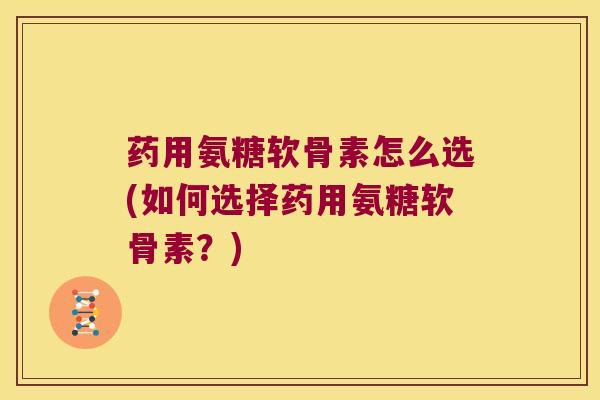 药用氨糖软骨素怎么选(如何选择药用氨糖软骨素?)