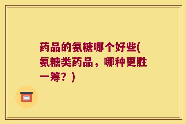 药品的氨糖哪个好些(氨糖类药品,哪种更胜一筹?)