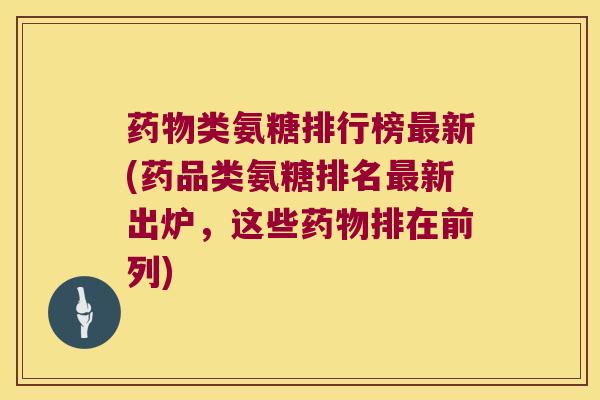 药物类氨糖排行榜最新(药品类氨糖排名最新出炉,这些药物排在前列)