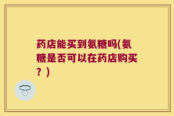药店能买到氨糖吗(氨糖是否可以在药店购买?) 药店能买到氨糖吗(氨糖是否可以在药店购买?)