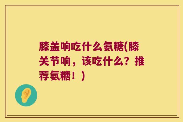 膝盖响吃什么氨糖(膝关节响,该吃什么?推荐氨糖!)