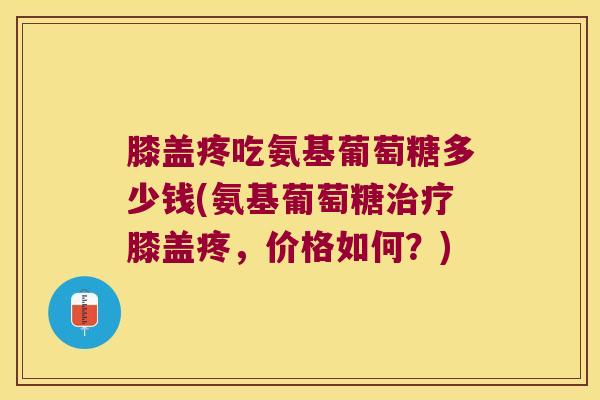 膝盖疼吃氨基葡萄糖多少钱(氨基葡萄糖治疗膝盖疼,价格如何?)