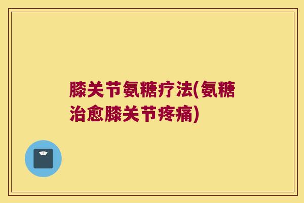 膝关节氨糖疗法(氨糖治愈膝关节疼痛)