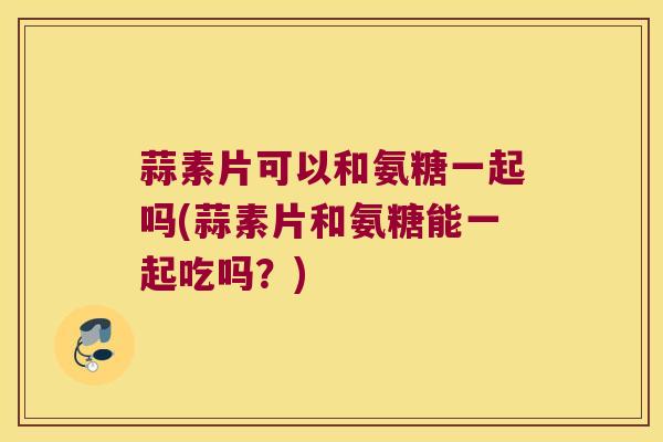 蒜素片可以和氨糖一起吗(蒜素片和氨糖能一起吃吗?)