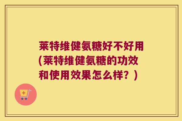 莱特维健氨糖好不好用(莱特维健氨糖的功效和使用效果怎么样?)