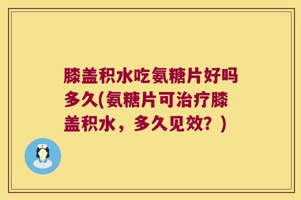 膝盖积水吃氨糖片好吗多久(氨糖片可治疗膝盖积水,多久见效?)