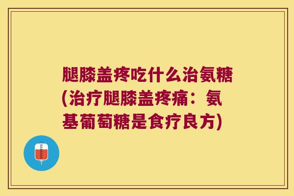 腿膝盖疼吃什么氨糖(腿膝盖:氨基葡萄糖是食疗良方) 腿膝盖疼吃什么氨糖(腿膝盖:氨基葡萄糖是食疗良方)