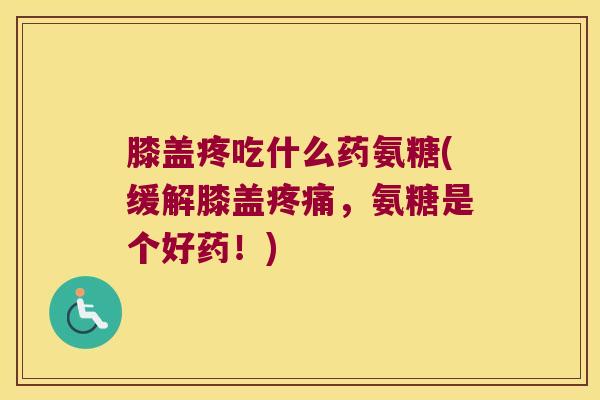 膝盖疼吃什么药氨糖(缓解膝盖疼痛,氨糖是个好药!)