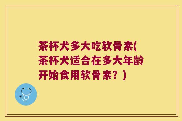 茶杯犬多大吃软骨素(茶杯犬适合在多大年龄开始食用软骨素?)