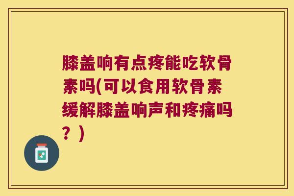 膝盖响有点疼能吃软骨素吗(可以食用软骨素缓解膝盖响声和疼痛吗?)