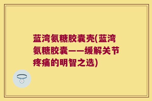 蓝湾氨糖胶囊壳(蓝湾氨糖胶囊——缓解关节疼痛的明智之选)