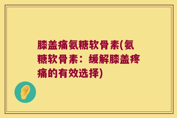 膝盖痛氨糖软骨素(氨糖软骨素:缓解膝盖疼痛的有效选择)
