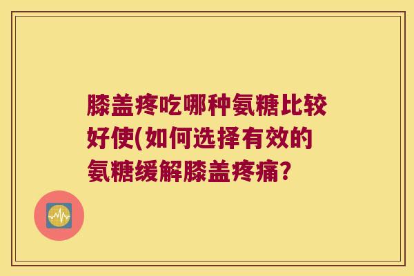 膝盖疼吃哪种氨糖比较好使(如何选择有效的氨糖缓解膝盖疼痛?