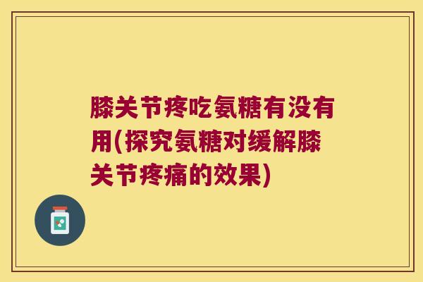 膝关节疼吃氨糖有没有用(探究氨糖对缓解膝关节疼痛的效果)