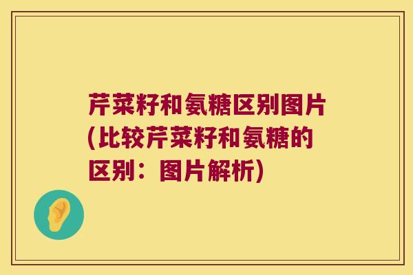 芹菜籽和氨糖区别图片(比较芹菜籽和氨糖的区别:图片解析)