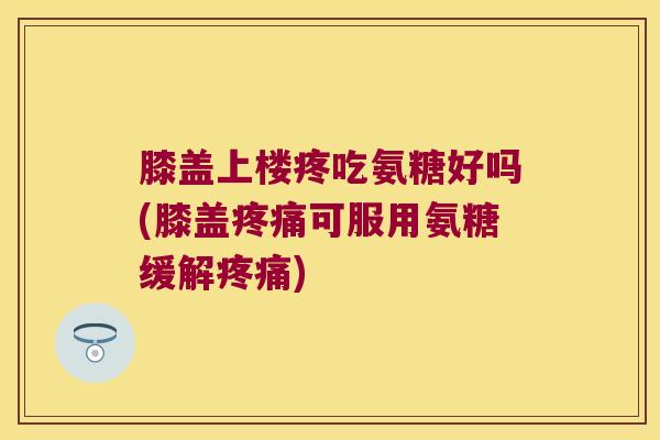 膝盖上楼疼吃氨糖好吗(膝盖可服用氨糖缓解) 膝盖上楼疼吃氨糖好吗(膝盖可服用氨糖缓解)