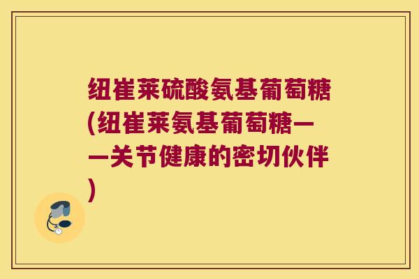 纽崔莱硫酸氨基葡萄糖(纽崔莱氨基葡萄糖——关节健康的密切伙伴)