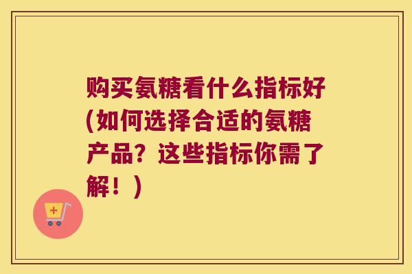 购买氨糖看什么指标好(如何选择合适的氨糖产品？这些指标你需了解！)