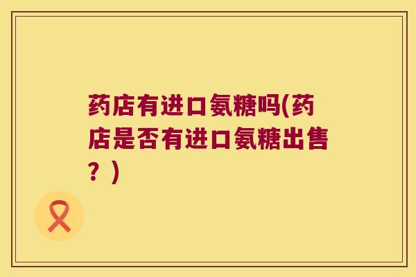 药店有进口氨糖吗(药店是否有进口氨糖出售？)