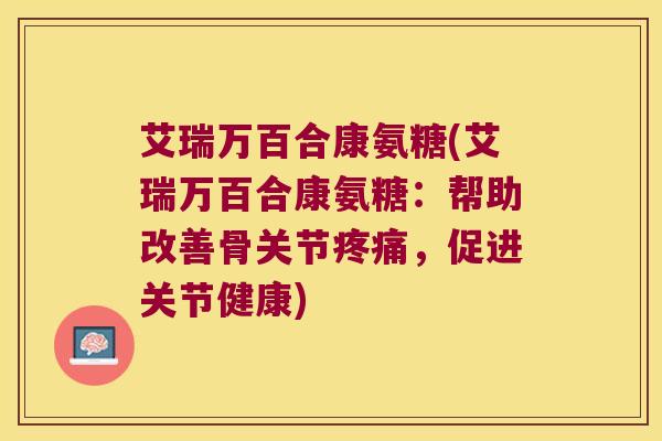 艾瑞万百合康氨糖(艾瑞万百合康氨糖:帮助改善骨关节疼痛,促进关节健康)
