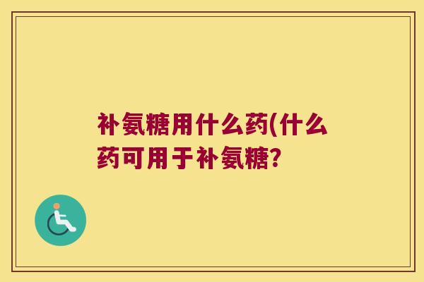 补氨糖用什么药(什么药可用于补氨糖?