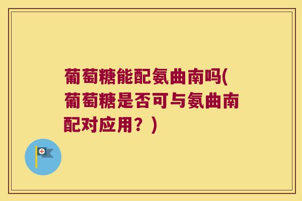 葡萄糖能配氨曲南吗(葡萄糖是否可与氨曲南配对应用?)