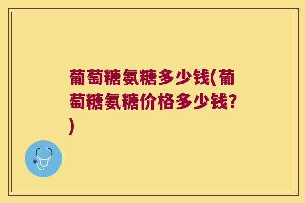 葡萄糖氨糖多少钱(葡萄糖氨糖价格多少钱?)