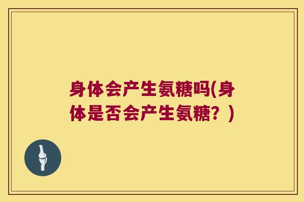 身体会产生氨糖吗(身体是否会产生氨糖?)