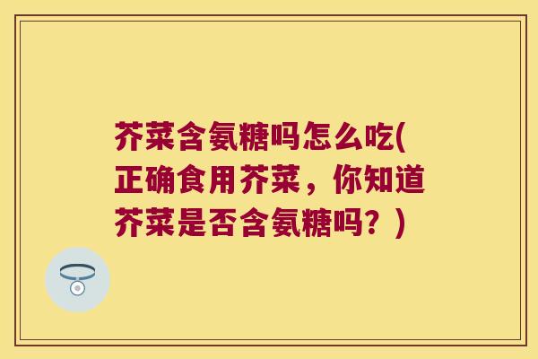 芥菜含氨糖吗怎么吃(正确食用芥菜,你知道芥菜是否含氨糖吗?)
