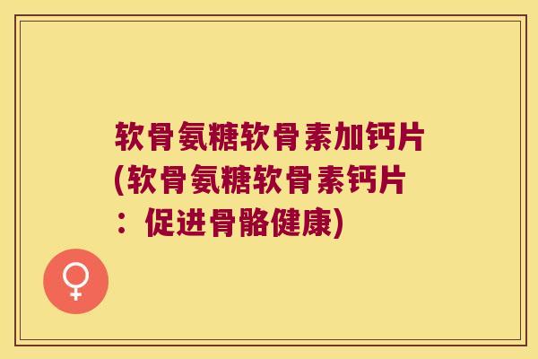 软骨氨糖软骨素加钙片(软骨氨糖软骨素钙片:促进骨骼健康)