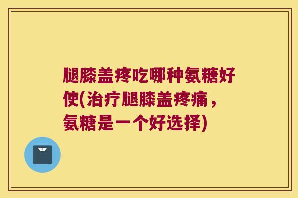 腿膝盖疼吃哪种氨糖好使(治疗腿膝盖疼痛,氨糖是一个好选择)