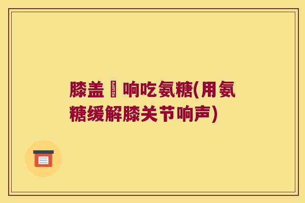 膝盖彈响吃氨糖(用氨糖缓解膝关节响声)