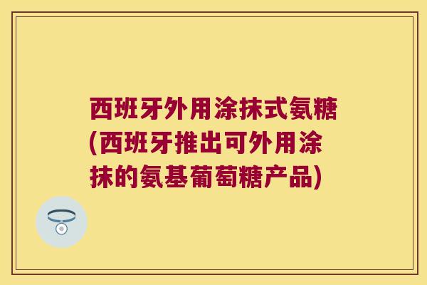 西班牙外用涂抹式氨糖(西班牙推出可外用涂抹的氨基葡萄糖产品)
